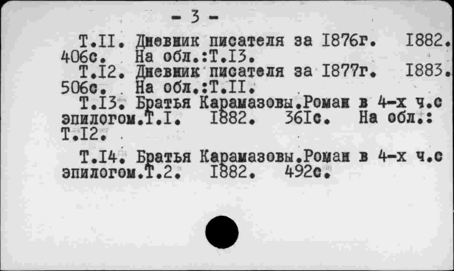 ﻿- 3 -
Т.Н. Дневник писателя за 1876г.	1882.
406с. На обл.:Т.13.
Т.12. Дневник писателя за 1877г.	1883.
506с. . На обл.:Т.П.
Т.13. Братья Карамазовы.Роман в 4-х ч.с эпилогом.?.I. 1882.	361с. На обл.:
Т.12. .
Т.14. Братья Карамазовы.Роман в 4-х ч.с эпилогом.Т.2.	1882.	492с.